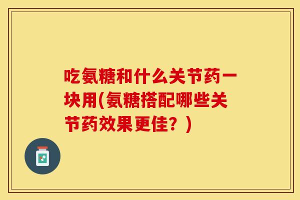 吃氨糖和什么关节药一块用(氨糖搭配哪些关节药效果更佳？)