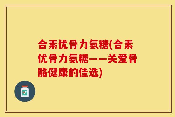 合素优骨力氨糖(合素优骨力氨糖——关爱骨骼健康的佳选)