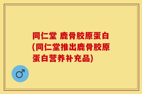 同仁堂 鹿骨胶原蛋白(同仁堂推出鹿骨胶原蛋白营养补充品)