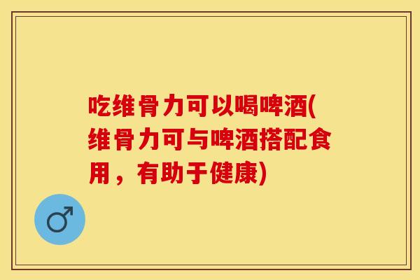 吃维骨力可以喝啤酒(维骨力可与啤酒搭配食用，有助于健康)