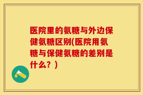 医院里的氨糖与外边保健氨糖区别(医院用氨糖与保健氨糖的差别是什么？)