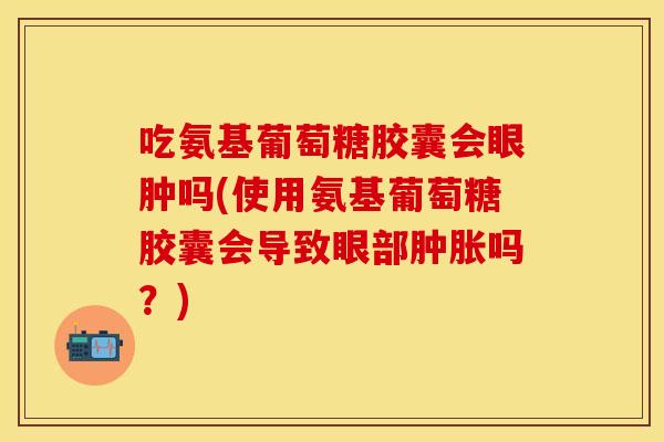 吃氨基葡萄糖胶囊会眼肿吗(使用氨基葡萄糖胶囊会导致眼部肿胀吗？)