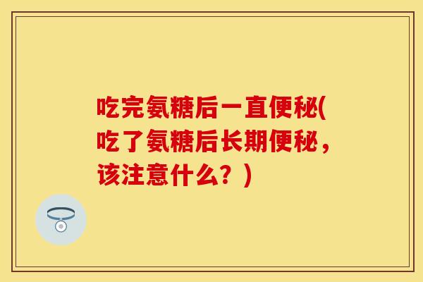 吃完氨糖后一直(吃了氨糖后长期，该注意什么？)