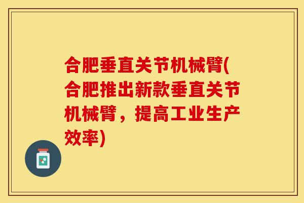 合肥垂直关节机械臂(合肥推出新款垂直关节机械臂，提高工业生产效率)