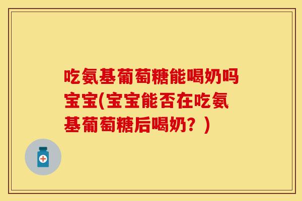 吃氨基葡萄糖能喝奶吗宝宝(宝宝能否在吃氨基葡萄糖后喝奶？)