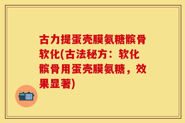 古力提蛋壳膜氨糖髌骨软化(古法秘方：软化髌骨用蛋壳膜氨糖，效果显著)