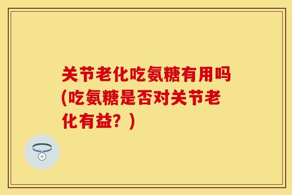 关节老化吃氨糖有用吗(吃氨糖是否对关节老化有益？)