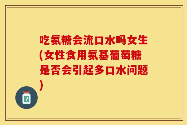 吃氨糖会流口水吗女生(女性食用氨基葡萄糖是否会引起多口水问题)