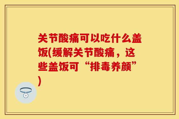 关节酸痛可以吃什么盖饭(缓解关节酸痛，这些盖饭可“排毒养颜”)