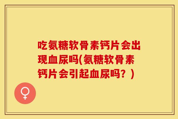 吃氨糖软骨素钙片会出现血尿吗(氨糖软骨素钙片会引起血尿吗？)