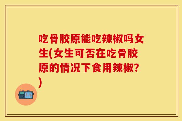 吃骨胶原能吃辣椒吗女生(女生可否在吃骨胶原的情况下食用辣椒？)
