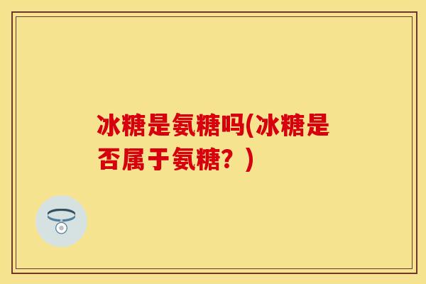 冰糖是氨糖吗(冰糖是否属于氨糖？)