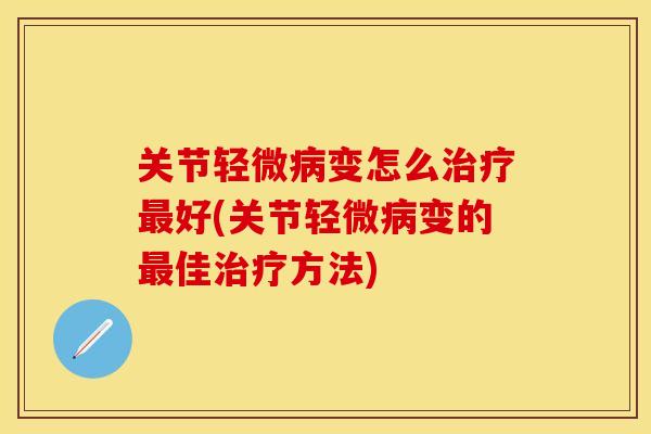 关节轻微病变怎么治疗最好(关节轻微病变的最佳治疗方法)
