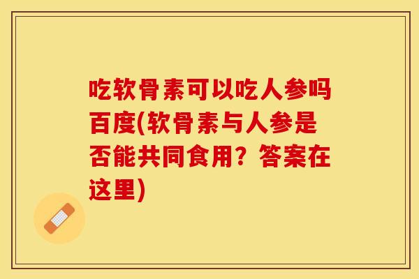 吃软骨素可以吃人参吗百度(软骨素与人参是否能共同食用？答案在这里)