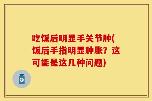 吃饭后明显手关节肿(饭后手指明显肿胀？这可能是这几种问题)