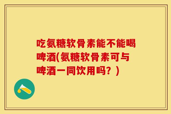 吃氨糖软骨素能不能喝啤酒(氨糖软骨素可与啤酒一同饮用吗？)