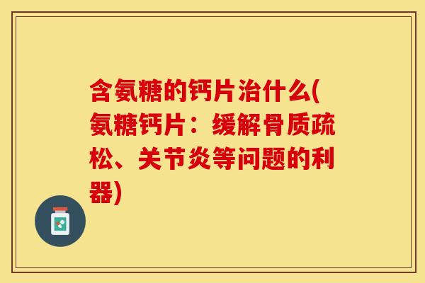 含氨糖的钙片治什么(氨糖钙片：缓解骨质疏松、关节炎等问题的利器)