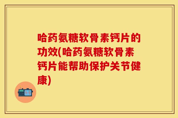 哈药氨糖软骨素钙片的功效(哈药氨糖软骨素钙片能帮助保护关节健康)