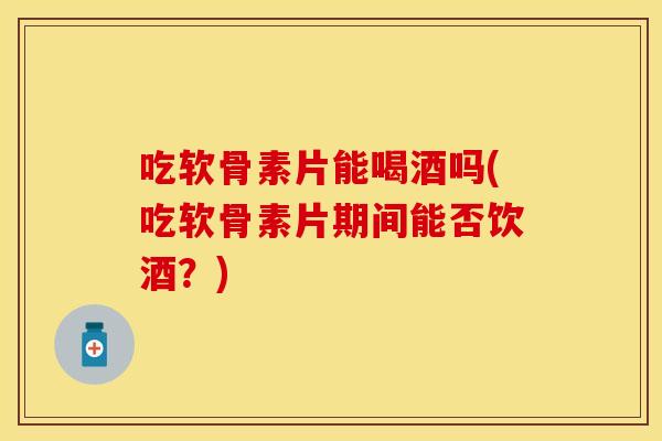 吃软骨素片能喝酒吗(吃软骨素片期间能否饮酒?) 吃软骨素片能喝酒吗(吃软骨素片期间能否饮酒?)