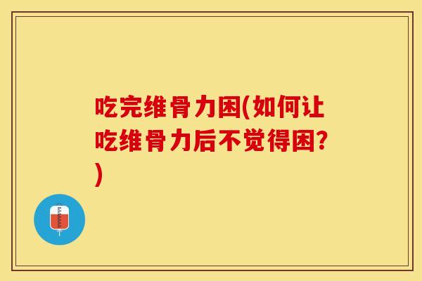 吃完维骨力困(如何让吃维骨力后不觉得困？)