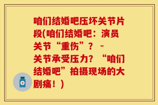 咱们结婚吧压坏关节片段(咱们结婚吧：演员关节“重伤”？ - 关节承受压力？“咱们结婚吧”拍摄现场的大剧痛！)
