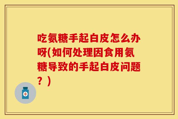 吃氨糖手起白皮怎么办呀(如何处理因食用氨糖导致的手起白皮问题？)