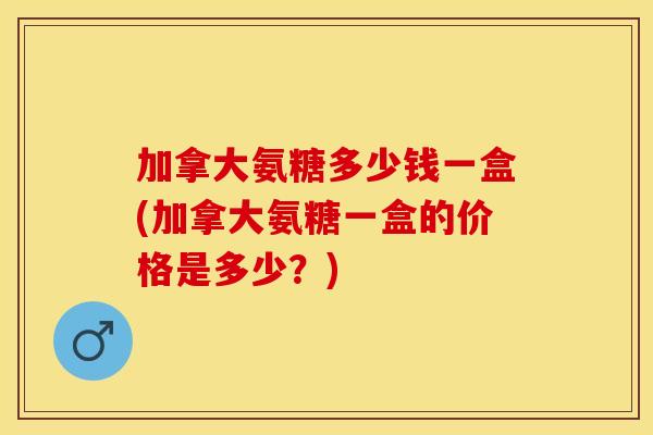 加拿大氨糖多少钱一盒(加拿大氨糖一盒的价格是多少？)