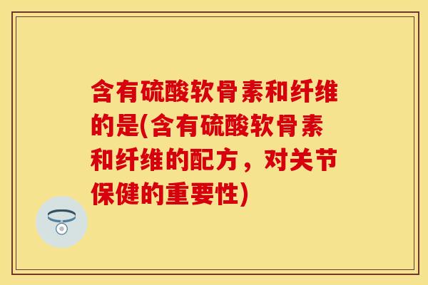 含有硫酸软骨素和纤维的是(含有硫酸软骨素和纤维的配方，对关节保健的重要性)