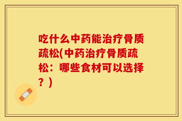 吃什么中药能治疗骨质疏松(中药治疗骨质疏松：哪些食材可以选择？)
