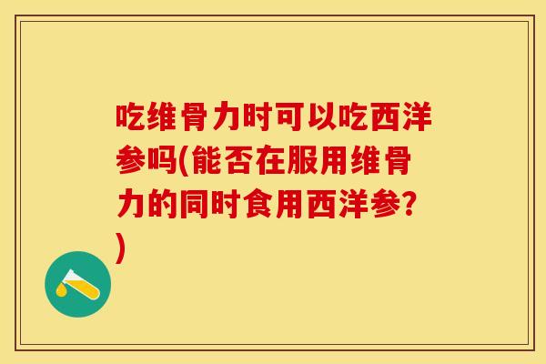 吃维骨力时可以吃西洋参吗(能否在服用维骨力的同时食用西洋参？)