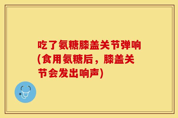 吃了氨糖膝盖关节弹响(食用氨糖后，膝盖关节会发出响声)
