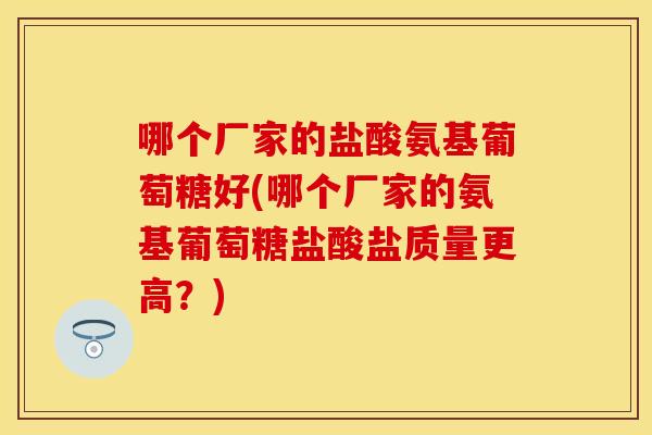 哪个厂家的盐酸氨基葡萄糖好(哪个厂家的氨基葡萄糖盐酸盐质量更高？)