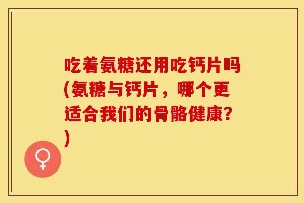 吃着氨糖还用吃钙片吗(氨糖与钙片，哪个更适合我们的骨骼健康？)