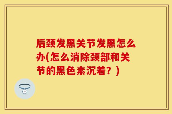 后颈发黑关节发黑怎么办(怎么消除颈部和关节的黑色素沉着?) 后颈发黑关节发黑怎么办(怎么消除颈部和关节的黑色素沉着?)