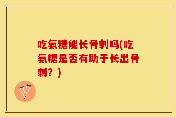 吃氨糖能长骨刺吗(吃氨糖是否有助于长出骨刺？)