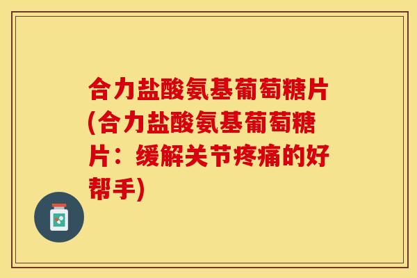 合力盐酸氨基葡萄糖片(合力盐酸氨基葡萄糖片：缓解关节疼痛的好帮手)
