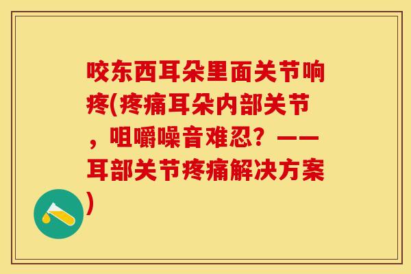 咬东西耳朵里面关节响疼(疼痛耳朵内部关节，咀嚼噪音难忍？——耳部关节疼痛解决方案)