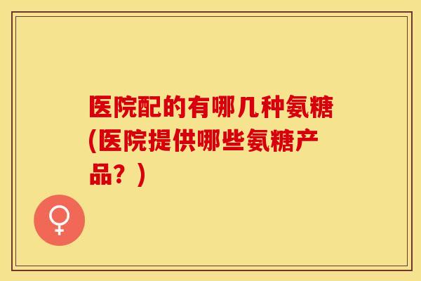 医院配的有哪几种氨糖(医院提供哪些氨糖产品？)