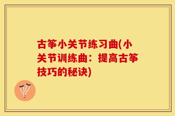 古筝小关节练习曲(小关节训练曲：提高古筝技巧的秘诀)