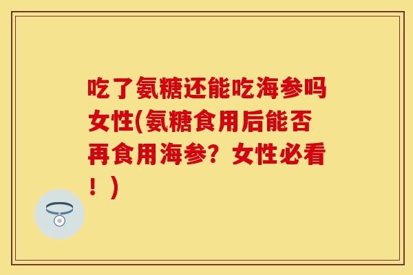 吃了氨糖还能吃海参吗女性(氨糖食用后能否再食用海参？女性必看！)