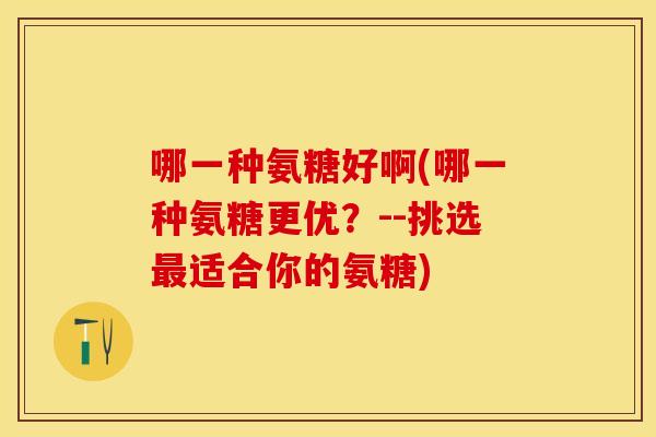 哪一种氨糖好啊(哪一种氨糖更优？--挑选最适合你的氨糖)