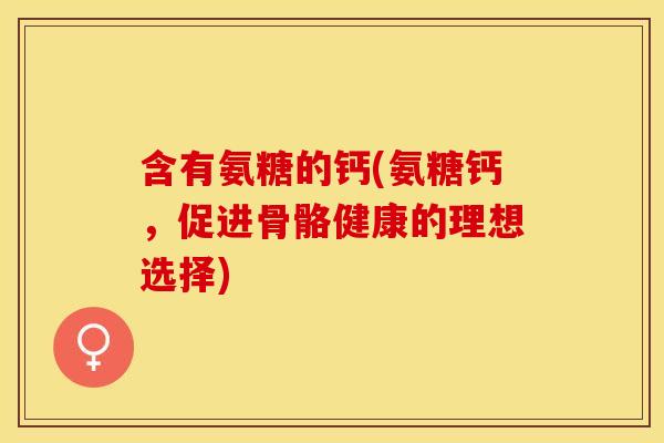 含有氨糖的钙(氨糖钙，促进骨骼健康的理想选择)
