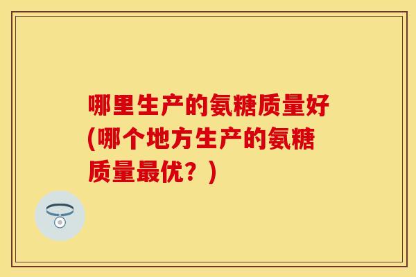 哪里生产的氨糖质量好(哪个地方生产的氨糖质量最优？)