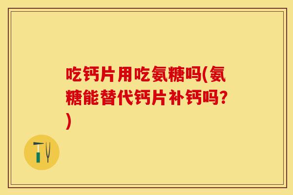吃钙片用吃氨糖吗(氨糖能替代钙片补钙吗？)