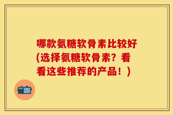 哪款氨糖软骨素比较好(选择氨糖软骨素？看看这些推荐的产品！)