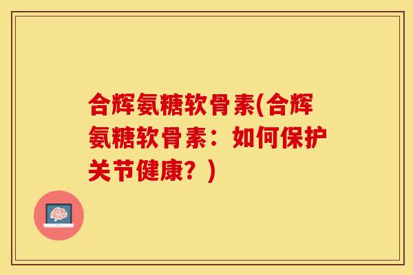 合辉氨糖软骨素(合辉氨糖软骨素：如何保护关节健康？)