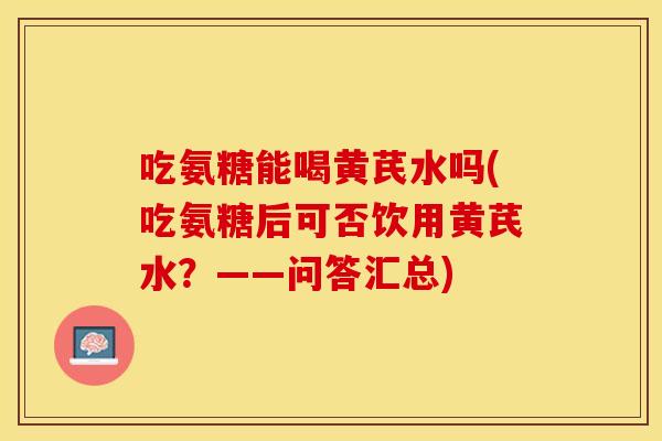 吃氨糖能喝黄芪水吗(吃氨糖后可否饮用黄芪水？——问答汇总)