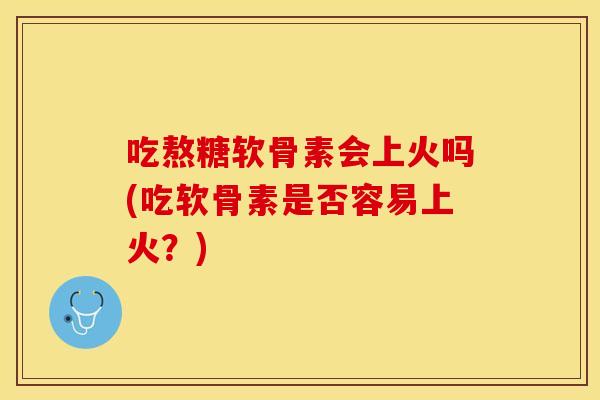 吃熬糖软骨素会上火吗(吃软骨素是否容易上火？)