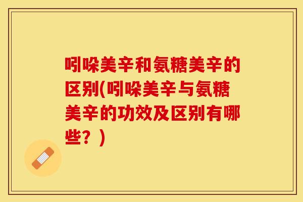 吲哚美辛和氨糖美辛的区别(吲哚美辛与氨糖美辛的功效及区别有哪些？)