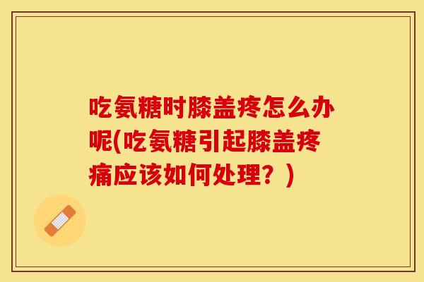 吃氨糖时膝盖疼怎么办呢(吃氨糖引起膝盖疼痛应该如何处理？)